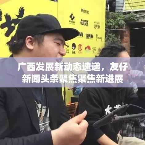 广西发展新动态速递,友仔新闻头条聚焦聚焦新进展